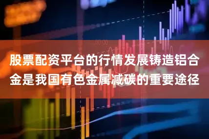 股票配资平台的行情发展铸造铝合金是我国有色金属减碳的重要途径