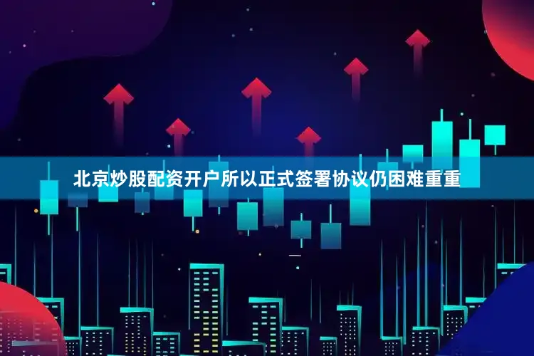 北京炒股配资开户所以正式签署协议仍困难重重