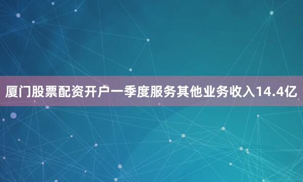 厦门股票配资开户一季度服务其他业务收入14.4亿