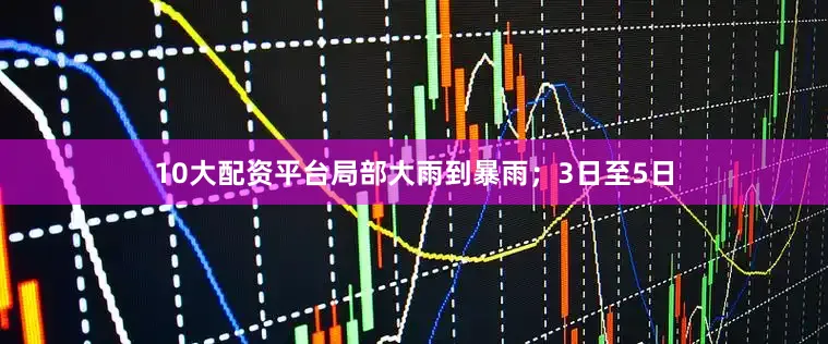 10大配资平台局部大雨到暴雨；3日至5日