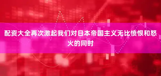 配资大全再次激起我们对日本帝国主义无比愤恨和怒火的同时
