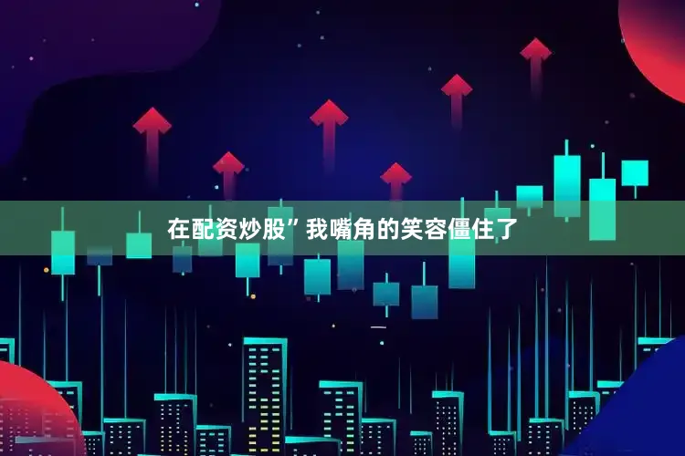 在配资炒股”我嘴角的笑容僵住了